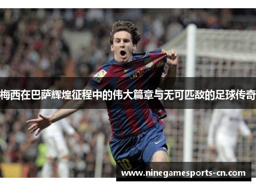 梅西在巴萨辉煌征程中的伟大篇章与无可匹敌的足球传奇
