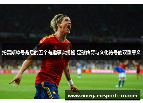 托雷斯绰号背后的五个有趣事实揭秘 足球传奇与文化符号的双重意义